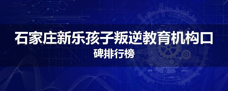 石家庄新乐孩子叛逆教育机构口碑排行榜