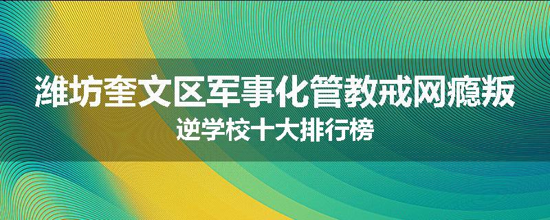 潍坊奎文区军事化管教戒网瘾叛逆学校十大排行榜