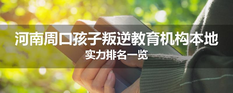 河南周口孩子叛逆教育机构本地实力排名一览