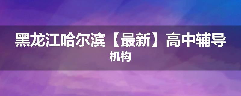黑龙江哈尔滨【最新】高中辅导机构