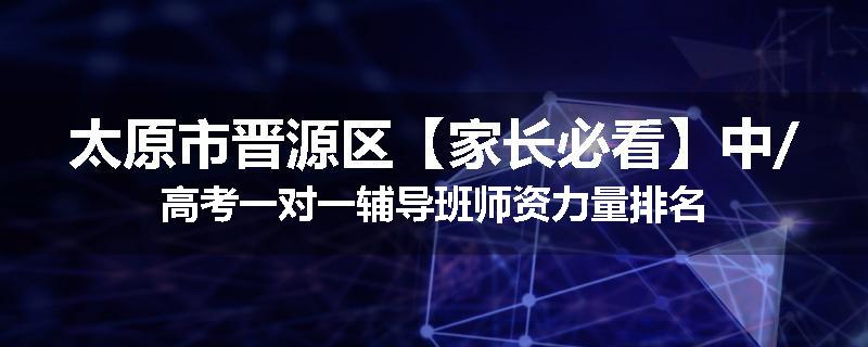 太原市晋源区【家长必看】中/高考一对一辅导班师资力量排名