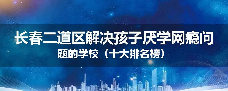 长春二道区解决孩子厌学网瘾问题的学校（十大排名榜）