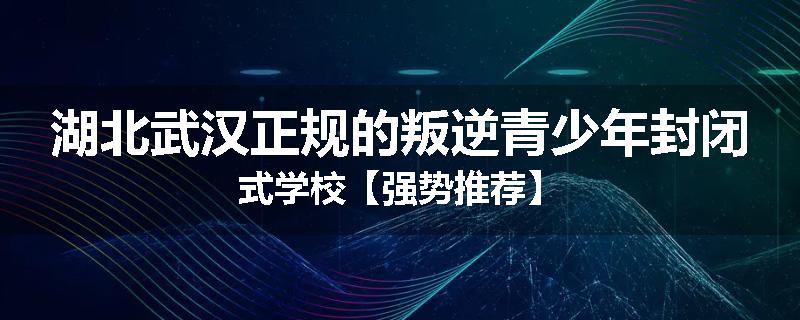 湖北武汉正规的叛逆青少年封闭式学校【强势推荐】