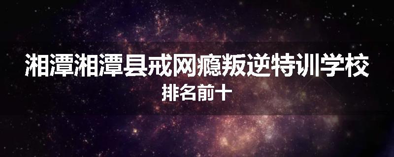 湘潭湘潭县戒网瘾叛逆特训学校排名前十