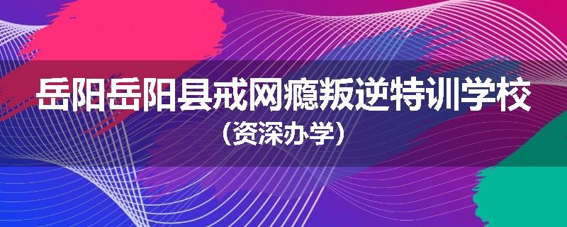 岳阳岳阳县戒网瘾叛逆特训学校（资深办学）