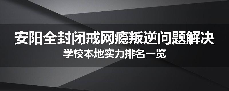 安阳全封闭戒网瘾叛逆问题解决学校本地实力排名一览