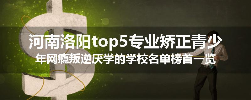 河南洛阳top5专业矫正青少年网瘾叛逆厌学的学校名单榜首一览