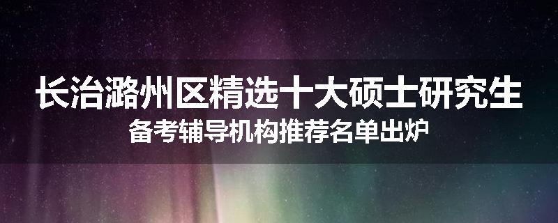 长治潞州区精选十大硕士研究生备考辅导机构推荐名单出炉