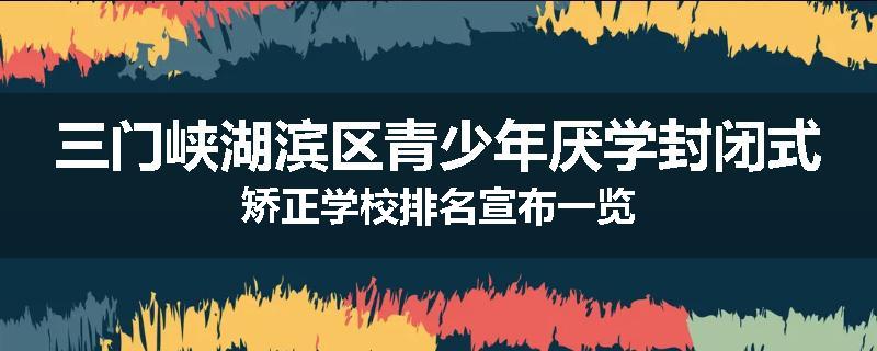 三门峡湖滨区青少年厌学封闭式矫正学校排名宣布一览