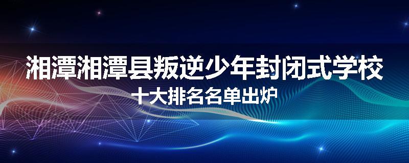 湘潭湘潭县叛逆少年封闭式学校十大排名名单出炉