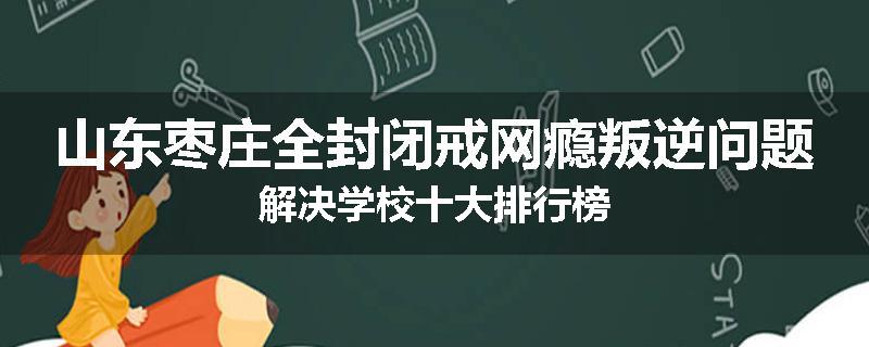 山东枣庄全封闭戒网瘾叛逆问题解决学校十大排行榜