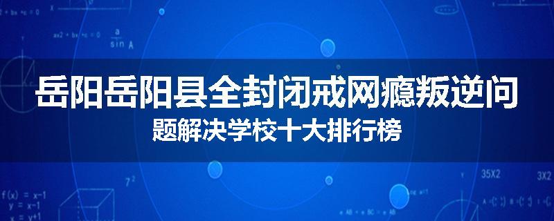 岳阳岳阳县全封闭戒网瘾叛逆问题解决学校十大排行榜
