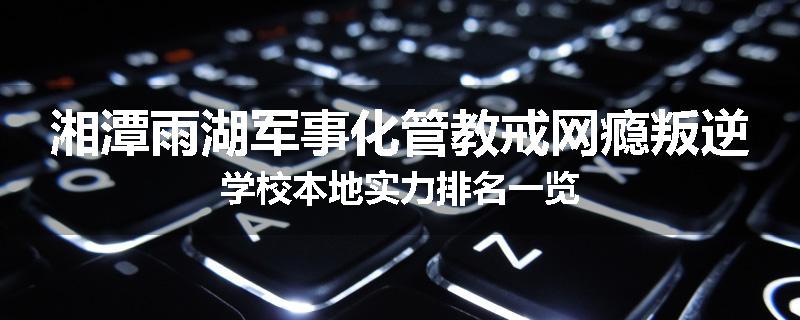 湘潭雨湖军事化管教戒网瘾叛逆学校本地实力排名一览