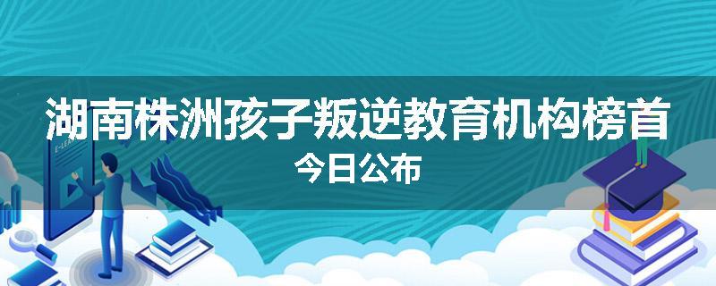 湖南株洲孩子叛逆教育机构榜首今日公布
