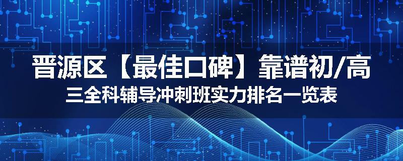 晋源区【最佳口碑】靠谱初/高三全科辅导冲刺班实力排名一览表