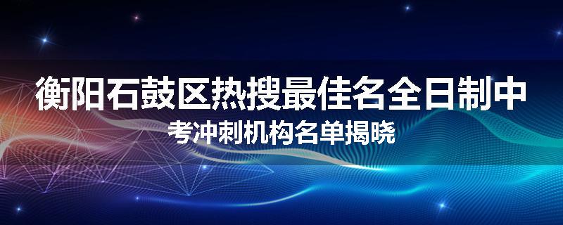 衡阳石鼓区热搜最佳名全日制中考冲刺机构名单揭晓