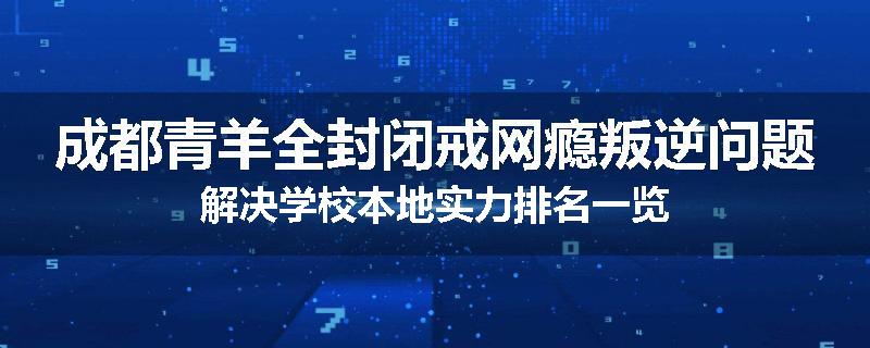 成都青羊全封闭戒网瘾叛逆问题解决学校本地实力排名一览
