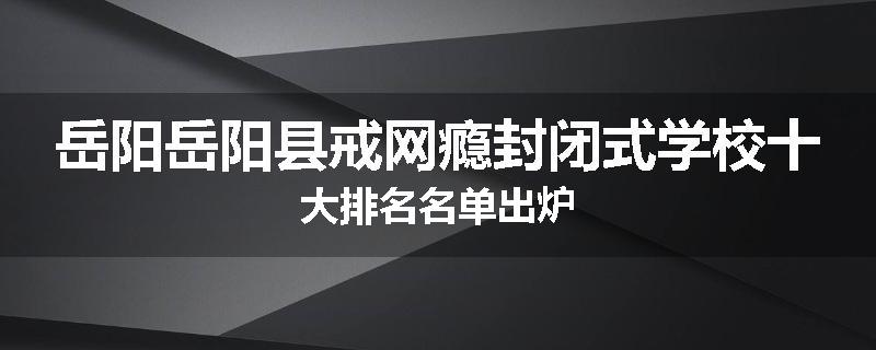 岳阳岳阳县戒网瘾封闭式学校十大排名名单出炉