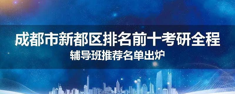 成都市新都区排名前十考研全程辅导班推荐名单出炉