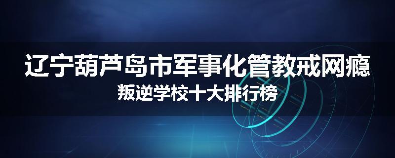 辽宁葫芦岛市军事化管教戒网瘾叛逆学校十大排行榜