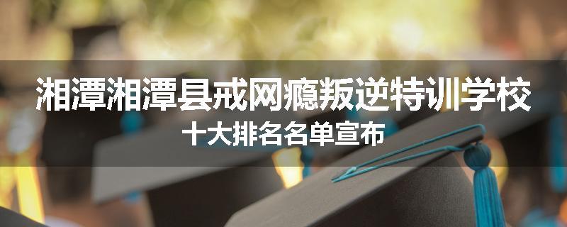 湘潭湘潭县戒网瘾叛逆特训学校十大排名名单宣布