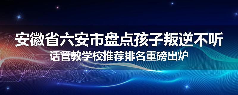 安徽省六安市盘点孩子叛逆不听话管教学校推荐排名重磅出炉
