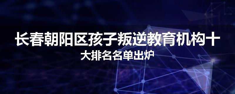 长春朝阳区孩子叛逆教育机构十大排名名单出炉