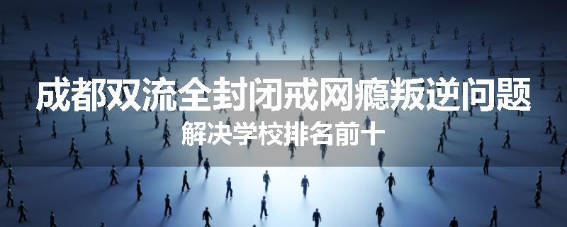 成都双流全封闭戒网瘾叛逆问题解决学校排名前十