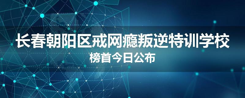 长春朝阳区戒网瘾叛逆特训学校榜首今日公布