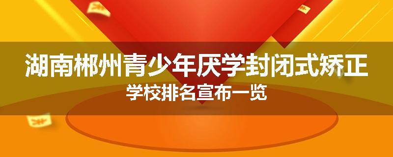 湖南郴州青少年厌学封闭式矫正学校排名宣布一览