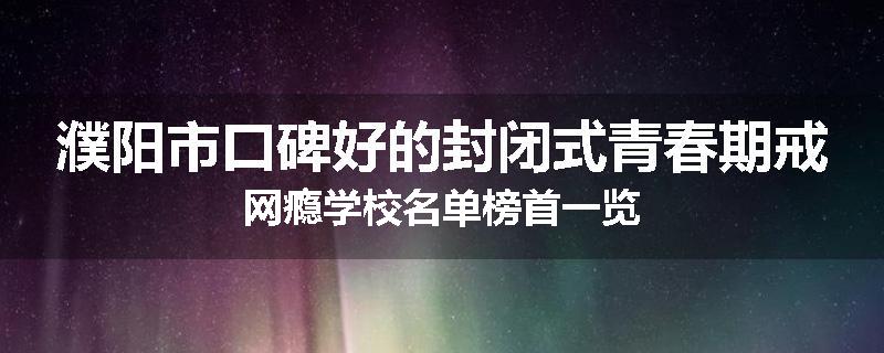 濮阳市口碑好的封闭式青春期戒网瘾学校名单榜首一览