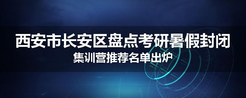 西安市长安区盘点考研暑假封闭集训营推荐名单出炉