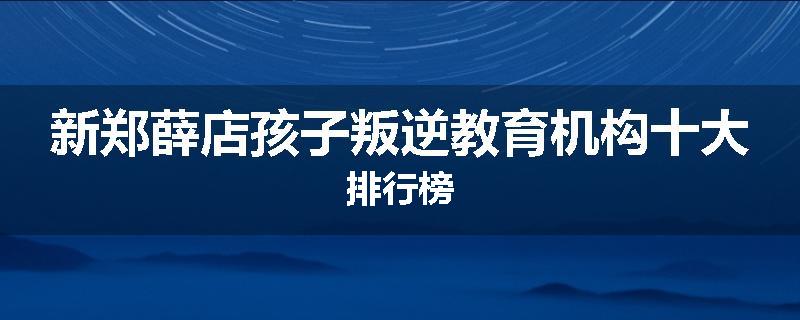 新郑薛店孩子叛逆教育机构十大排行榜