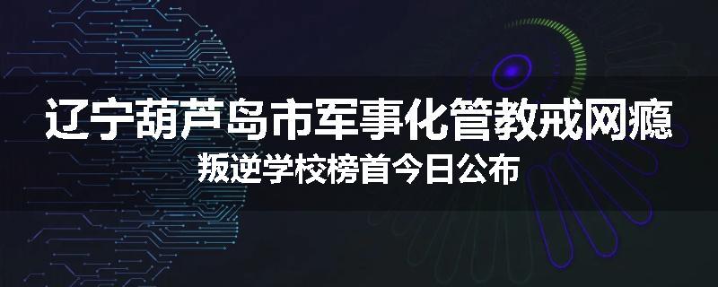 辽宁葫芦岛市军事化管教戒网瘾叛逆学校榜首今日公布