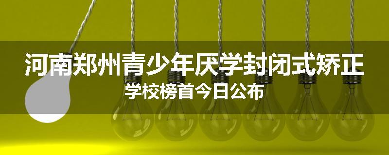 河南郑州青少年厌学封闭式矫正学校榜首今日公布