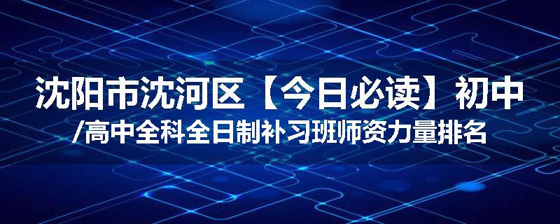 沈阳市沈河区【今日必读】初中/高中全科全日制补习班师资力量排名