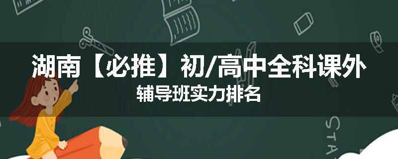 湖南【必推】初/高中全科课外辅导班实力排名