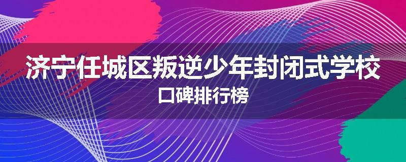 济宁任城区叛逆少年封闭式学校口碑排行榜