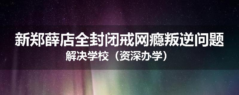 新郑薛店全封闭戒网瘾叛逆问题解决学校（资深办学）