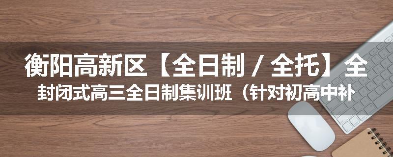 衡阳高新区【全日制／全托】全封闭式高三全日制集训班（针对初高中补习）