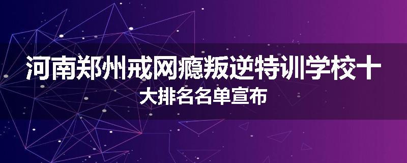 河南郑州戒网瘾叛逆特训学校十大排名名单宣布