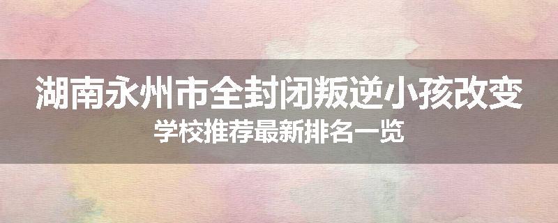 湖南永州市全封闭叛逆小孩改变学校推荐最新排名一览