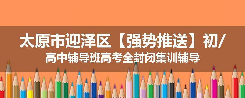 太原市迎泽区【强势推送】初/高中辅导班高考全封闭集训辅导