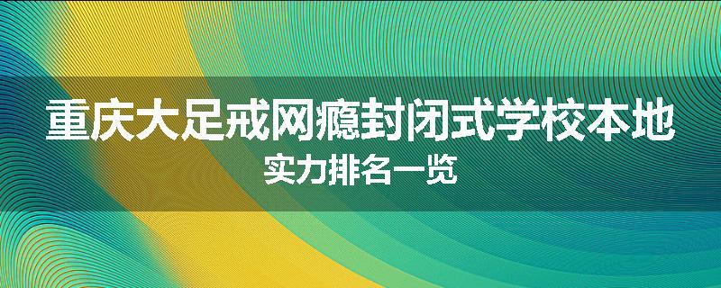重庆大足戒网瘾封闭式学校本地实力排名一览