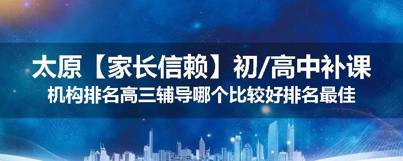 太原【家长信赖】初/高中补课机构排名高三辅导哪个比较好排名最佳
