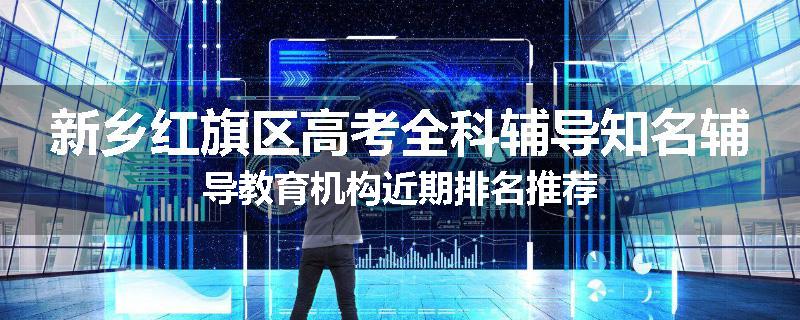 新乡红旗区高考全科辅导知名辅导教育机构近期排名推荐