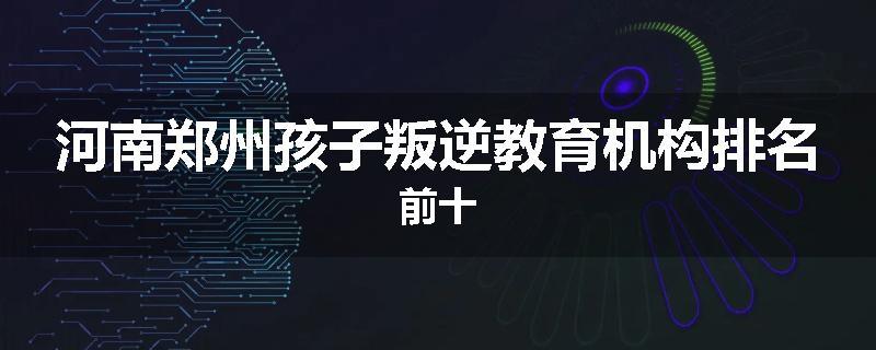 河南郑州孩子叛逆教育机构排名前十