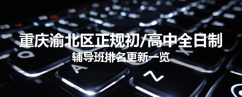 重庆渝北区正规初/高中全日制辅导班排名更新一览