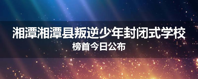 湘潭湘潭县叛逆少年封闭式学校榜首今日公布