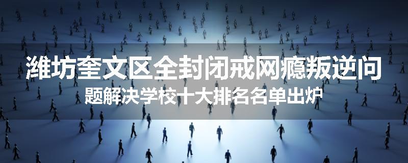 潍坊奎文区全封闭戒网瘾叛逆问题解决学校十大排名名单出炉